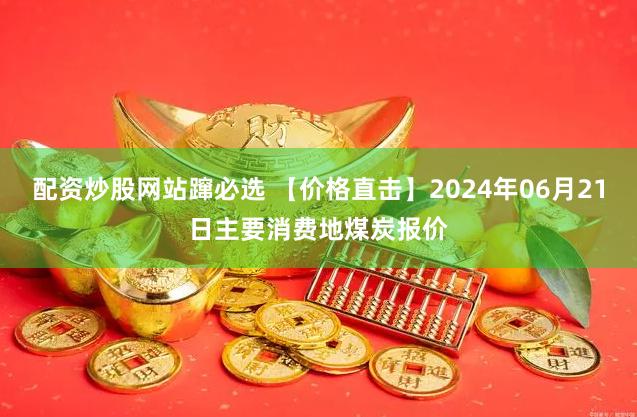 配资炒股网站蹿必选 【价格直击】2024年06月21日主要消费地煤炭报价