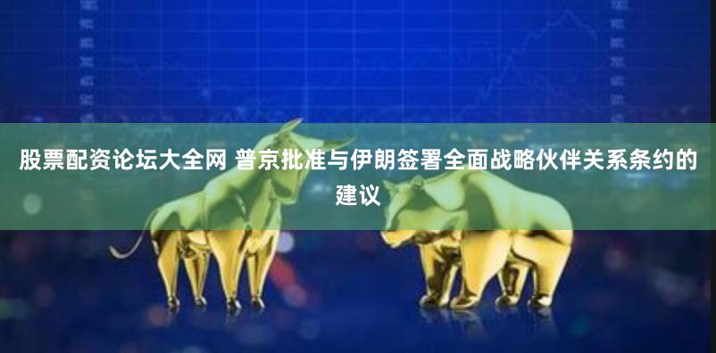 股票配资论坛大全网 普京批准与伊朗签署全面战略伙伴关系条约的建议