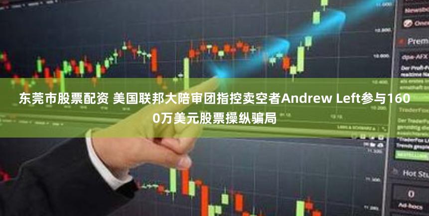 东莞市股票配资 美国联邦大陪审团指控卖空者Andrew Left参与1600万美元股票操纵骗局