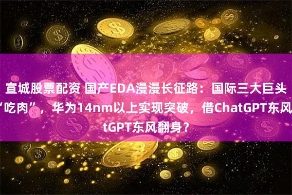 宣城股票配资 国产EDA漫漫长征路：国际三大巨头垄断“吃肉”，华为14nm以上实现突破，借ChatGPT东风翻身？