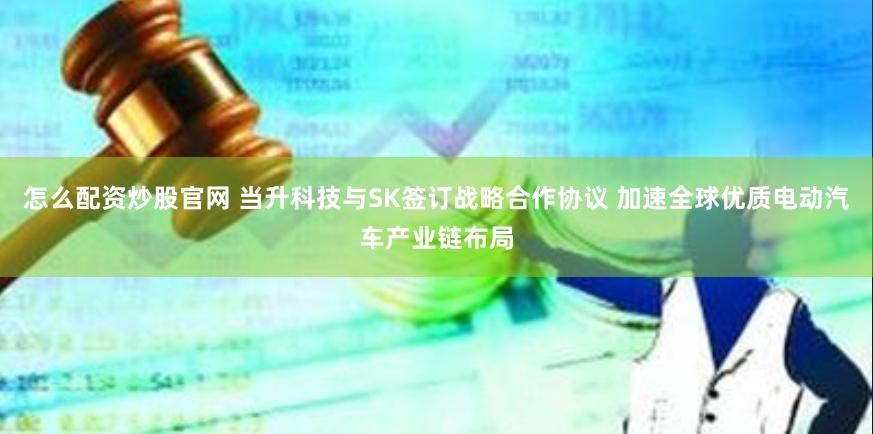 怎么配资炒股官网 当升科技与SK签订战略合作协议 加速全球优质电动汽车产业链布局