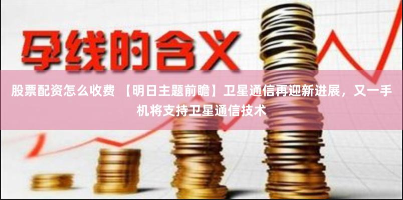 股票配资怎么收费 【明日主题前瞻】卫星通信再迎新进展，又一手机将支持卫星通信技术