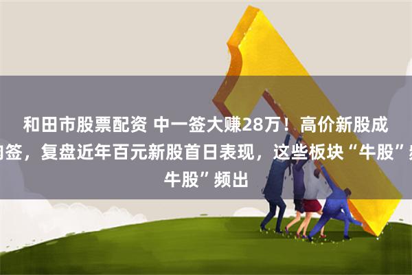 和田市股票配资 中一签大赚28万！高价新股成大肉签，复盘近年百元新股首日表现，这些板块“牛股”频出