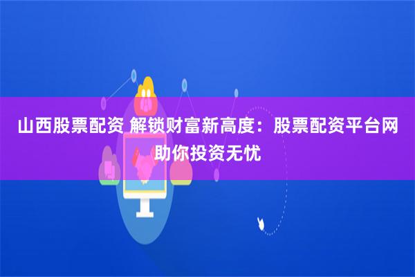 山西股票配资 解锁财富新高度：股票配资平台网助你投资无忧