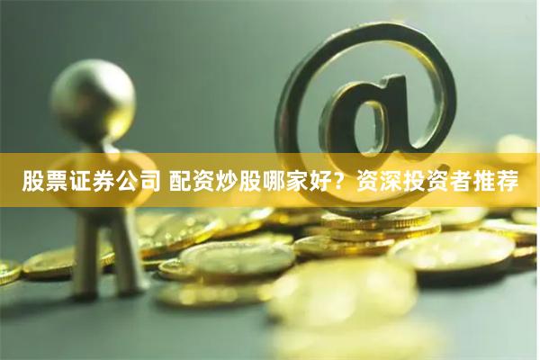 股票证券公司 配资炒股哪家好？资深投资者推荐