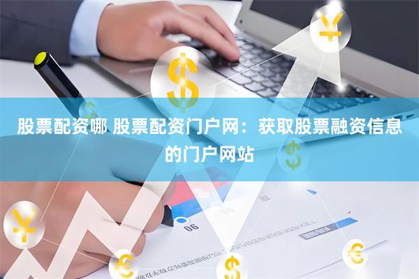 股票配资哪 股票配资门户网：获取股票融资信息的门户网站