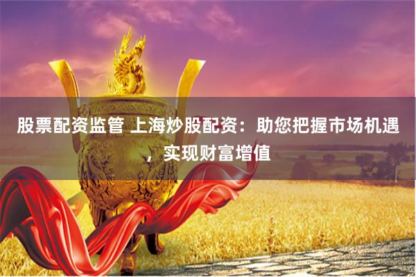 股票配资监管 上海炒股配资：助您把握市场机遇，实现财富增值