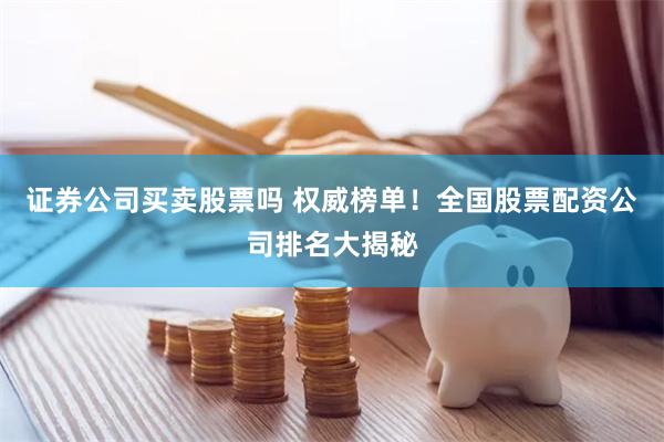 证券公司买卖股票吗 权威榜单！全国股票配资公司排名大揭秘