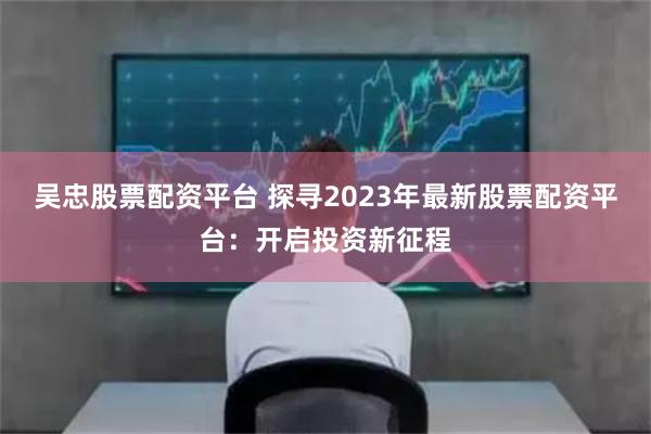 吴忠股票配资平台 探寻2023年最新股票配资平台：开启投资新征程