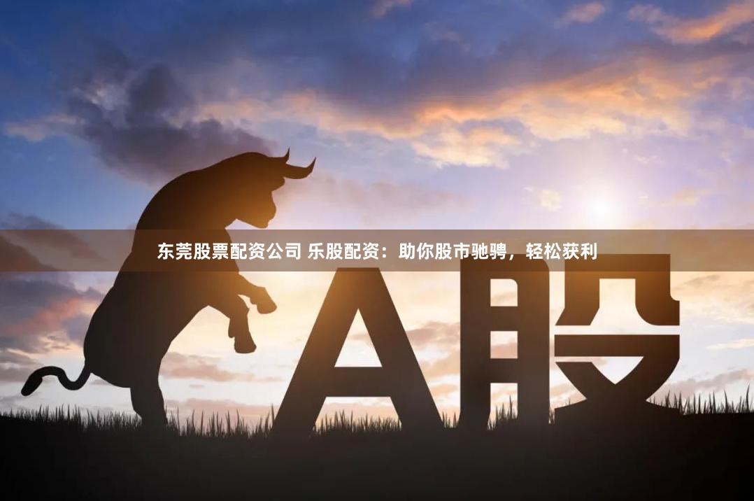 东莞股票配资公司 乐股配资：助你股市驰骋，轻松获利