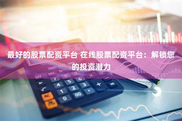 最好的股票配资平台 在线股票配资平台：解锁您的投资潜力