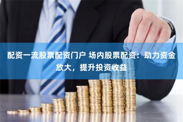 配资一流股票配资门户 场内股票配资：助力资金放大，提升投资收益