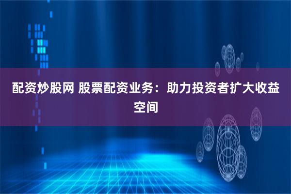 配资炒股网 股票配资业务：助力投资者扩大收益空间