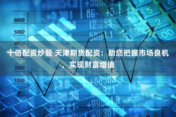 十倍配资炒股 天津期货配资：助您把握市场良机，实现财富增值