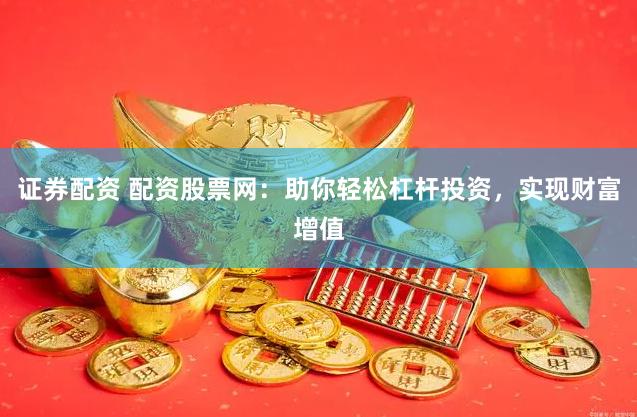 证券配资 配资股票网：助你轻松杠杆投资，实现财富增值