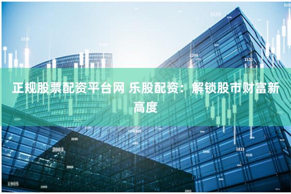 正规股票配资平台网 乐股配资：解锁股市财富新高度