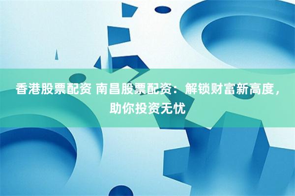 香港股票配资 南昌股票配资：解锁财富新高度，助你投资无忧