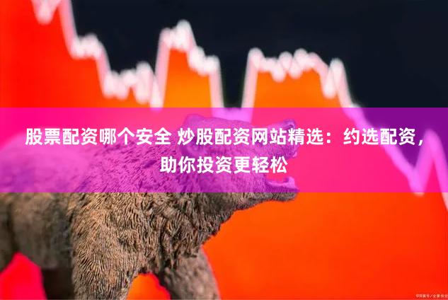 股票配资哪个安全 炒股配资网站精选：约选配资，助你投资更轻松