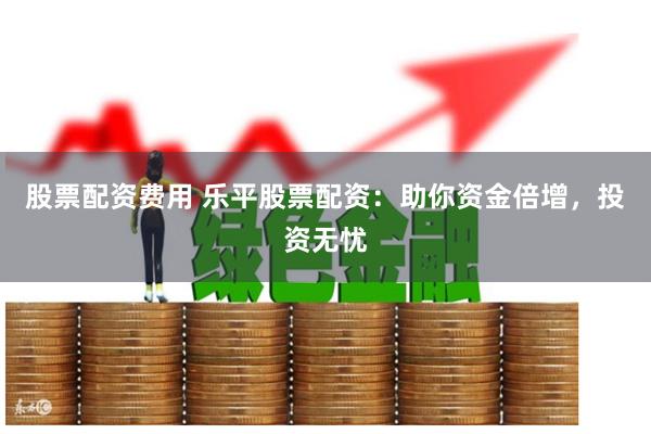 股票配资费用 乐平股票配资：助你资金倍增，投资无忧