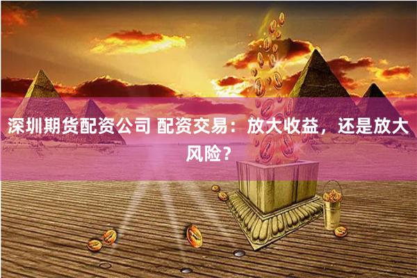 深圳期货配资公司 配资交易：放大收益，还是放大风险？