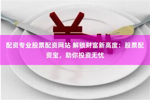 配资专业股票配资网站 解锁财富新高度：股票配资宝，助你投资无忧
