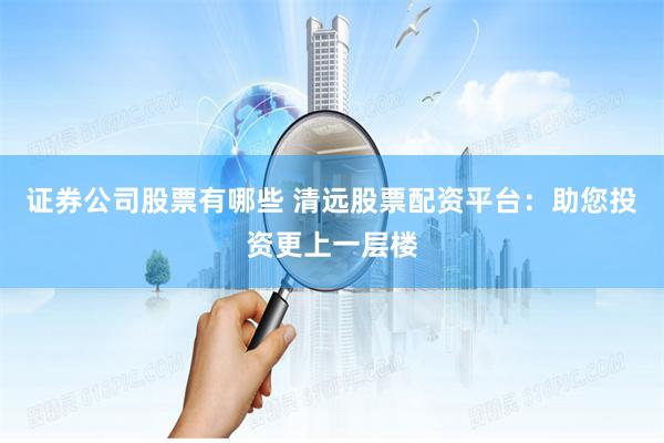 证券公司股票有哪些 清远股票配资平台：助您投资更上一层楼