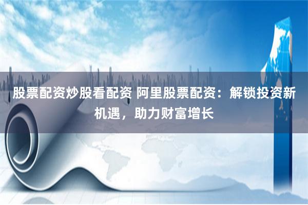 股票配资炒股看配资 阿里股票配资：解锁投资新机遇，助力财富增长