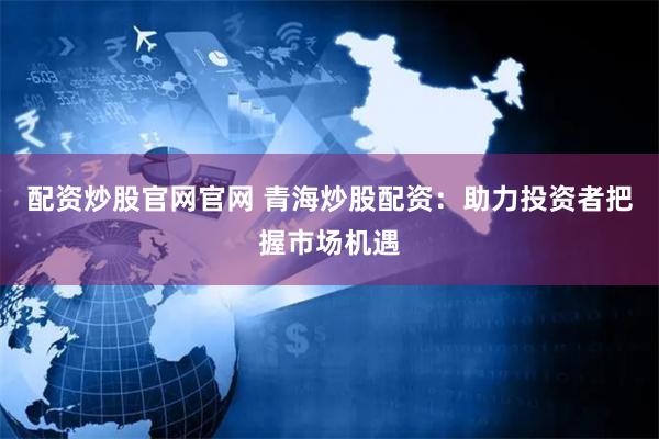 配资炒股官网官网 青海炒股配资：助力投资者把握市场机遇