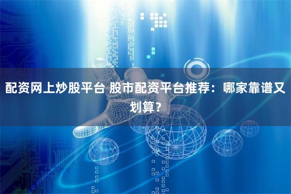 配资网上炒股平台 股市配资平台推荐:哪家靠谱又划算?