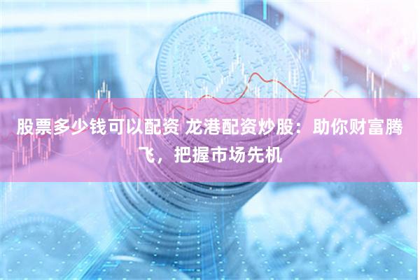 股票多少钱可以配资 龙港配资炒股：助你财富腾飞，把握市场先机