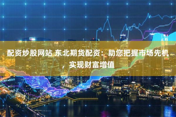 配资炒股网站 东北期货配资：助您把握市场先机，实现财富增值