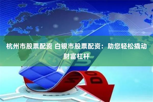 杭州市股票配资 白银市股票配资：助您轻松撬动财富杠杆