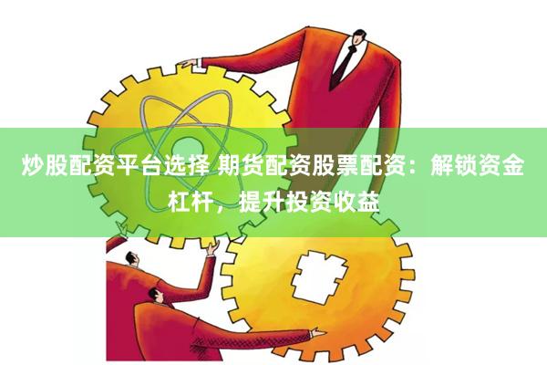 炒股配资平台选择 期货配资股票配资：解锁资金杠杆，提升投资收益