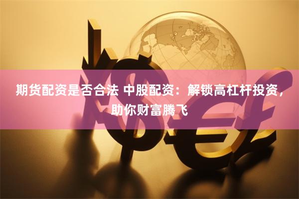 期货配资是否合法 中股配资：解锁高杠杆投资，助你财富腾飞
