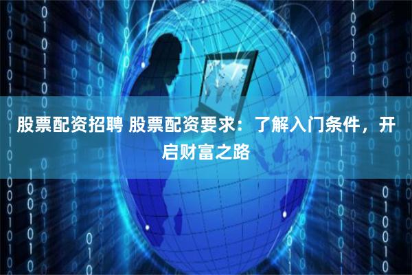 股票配资招聘 股票配资要求：了解入门条件，开启财富之路