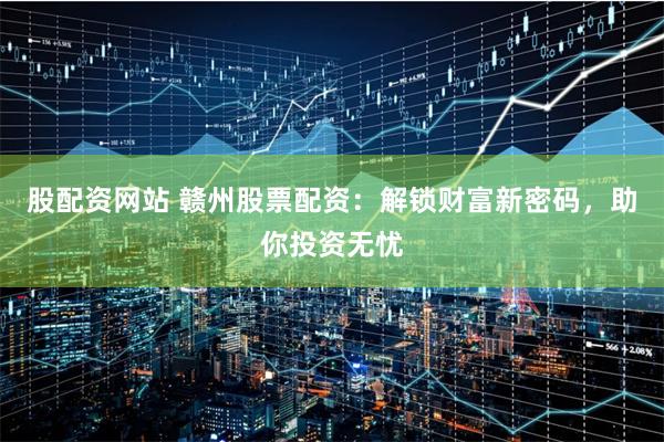 股配资网站 赣州股票配资：解锁财富新密码，助你投资无忧