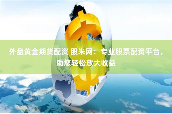 外盘黄金期货配资 股米网：专业股票配资平台，助您轻松放大收益
