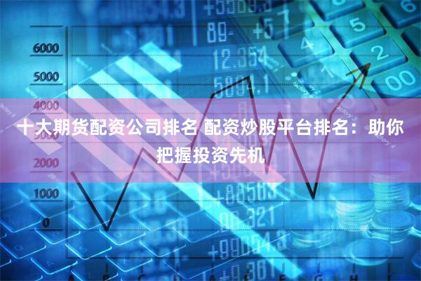 十大期货配资公司排名 配资炒股平台排名：助你把握投资先机