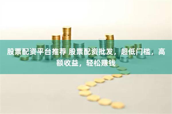股票配资平台推荐 股票配资批发，超低门槛，高额收益，轻松赚钱