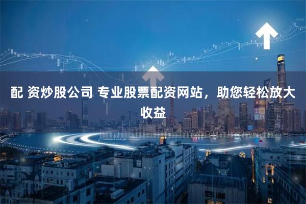 配 资炒股公司 专业股票配资网站,助您轻松放大收益