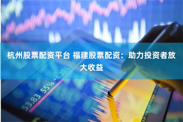 杭州股票配资平台 福建股票配资：助力投资者放大收益
