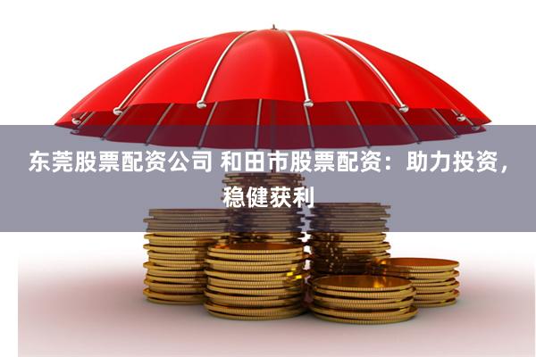 东莞股票配资公司 和田市股票配资：助力投资，稳健获利
