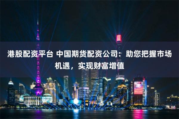 港股配资平台 中国期货配资公司：助您把握市场机遇，实现财富增值