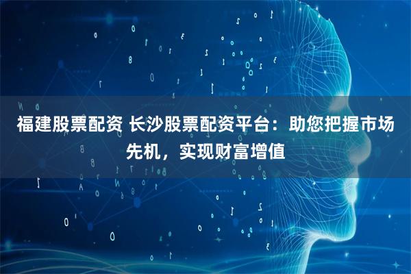 福建股票配资 长沙股票配资平台：助您把握市场先机，实现财富增值