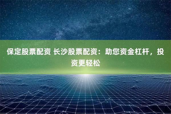 保定股票配资 长沙股票配资：助您资金杠杆，投资更轻松