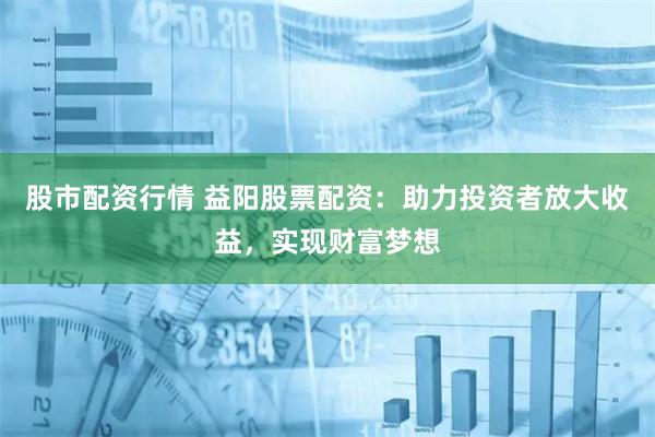 股市配资行情 益阳股票配资：助力投资者放大收益，实现财富梦想