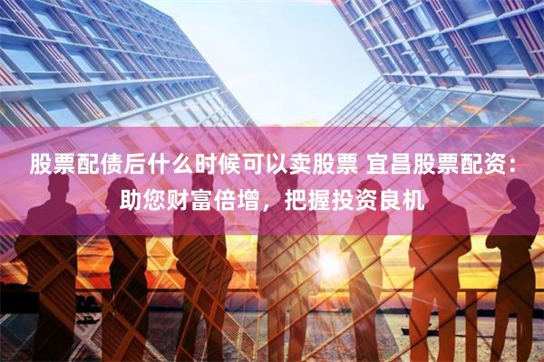 股票配债后什么时候可以卖股票 宜昌股票配资：助您财富倍增，把握投资良机