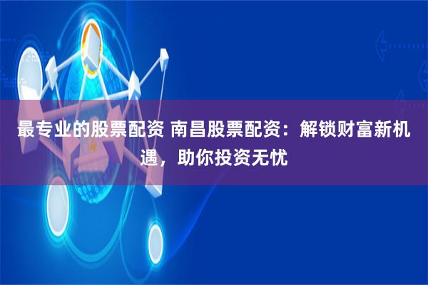 最专业的股票配资 南昌股票配资：解锁财富新机遇，助你投资无忧