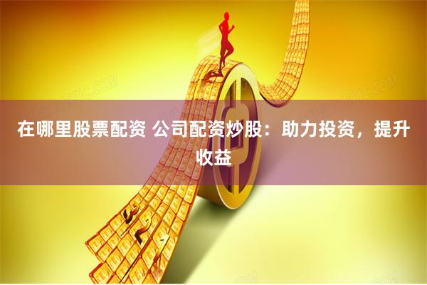 在哪里股票配资 公司配资炒股：助力投资，提升收益