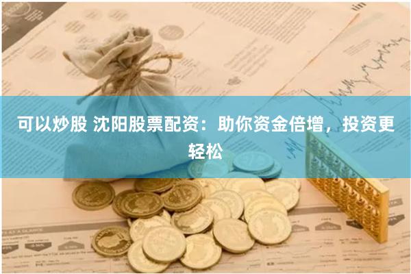 可以炒股 沈阳股票配资:助你资金倍增,投资更轻松